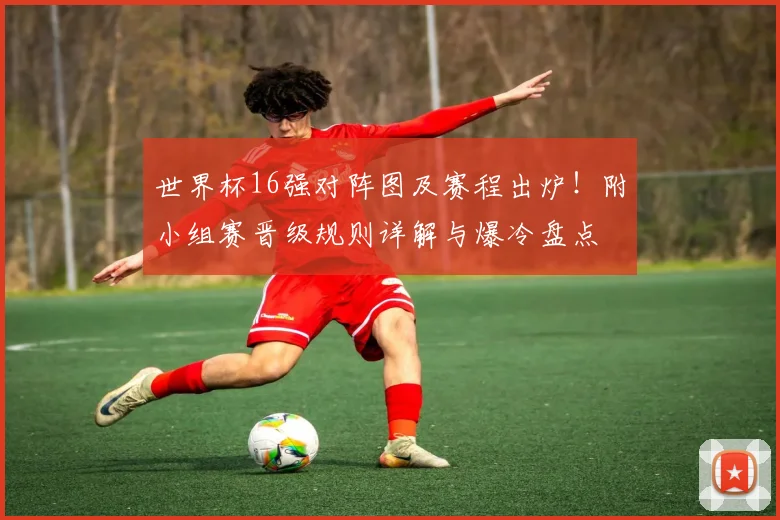 世界杯16强对阵图及赛程出炉！附小组赛晋级规则详解与爆冷盘点