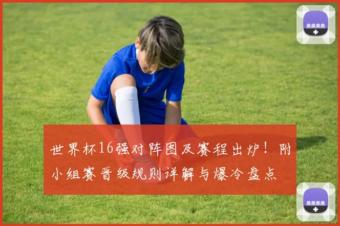 世界杯16强对阵图及赛程出炉！附小组赛晋级规则详解与爆冷盘点