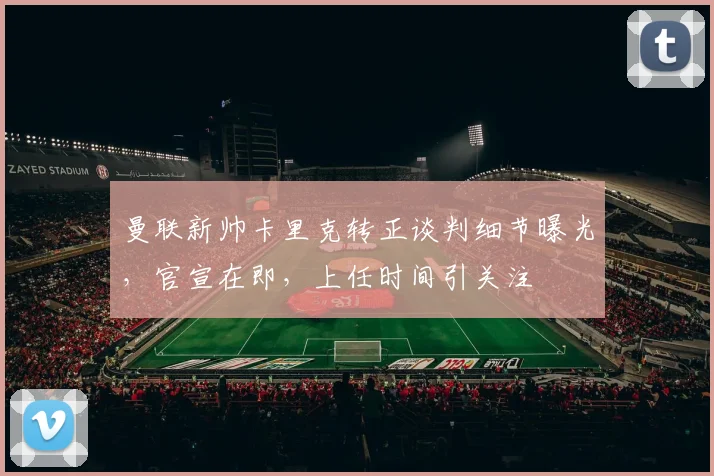 曼联新帅卡里克转正谈判细节曝光,官宣在即,上任时间引关注