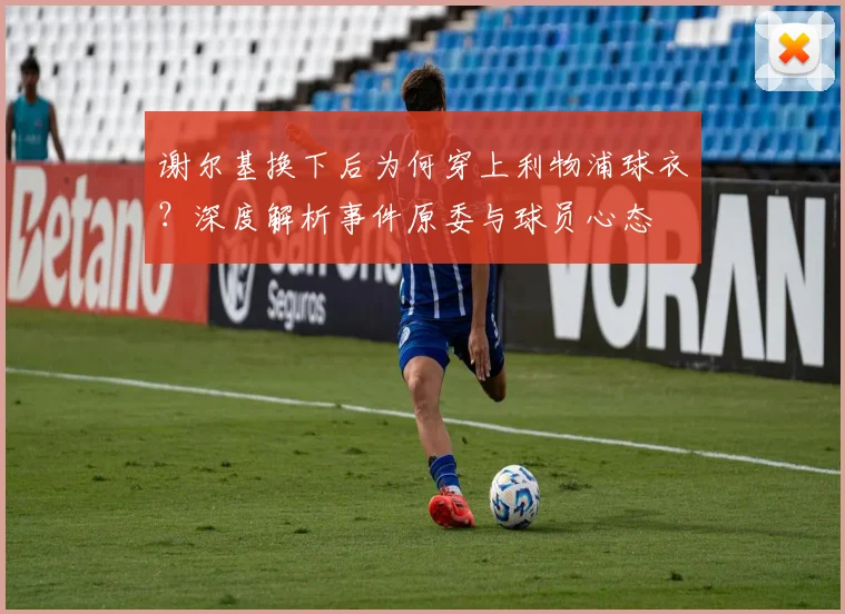 谢尔基换下后为何穿上利物浦球衣?深度解析事件原委与球员心态