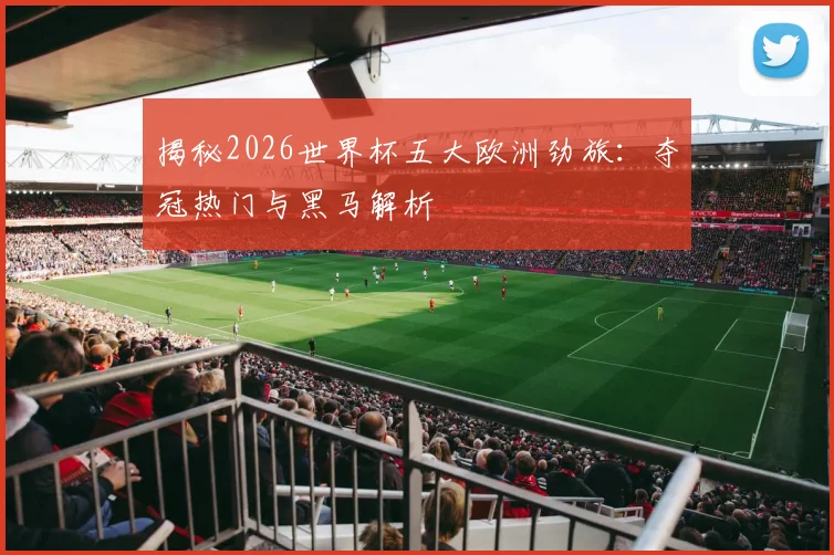 揭秘2026世界杯五大欧洲劲旅：夺冠热门与黑马解析