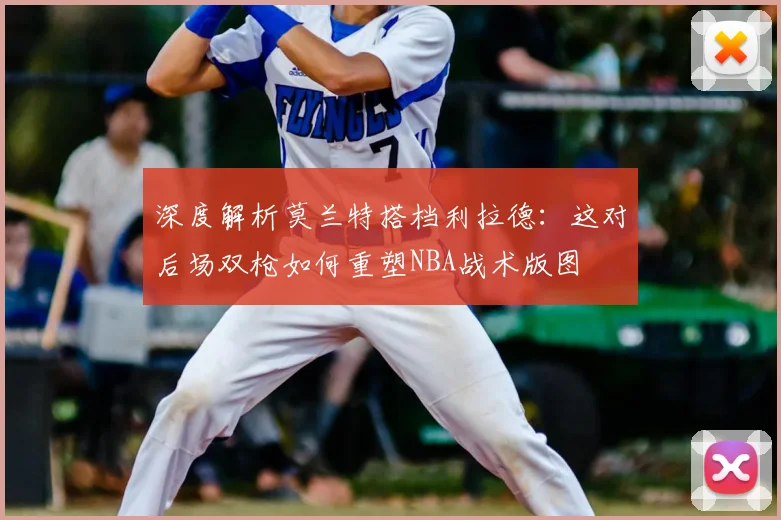 深度解析莫兰特搭档利拉德:这对后场双枪如何重塑NBA战术版图